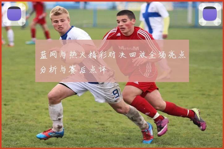 蓝网与热火精彩对决回放全场亮点分析与赛后点评