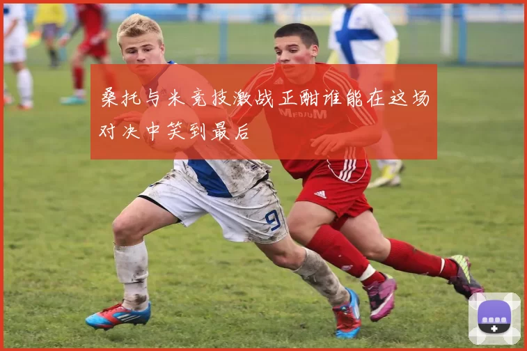 桑托与米竞技激战正酣谁能在这场对决中笑到最后
