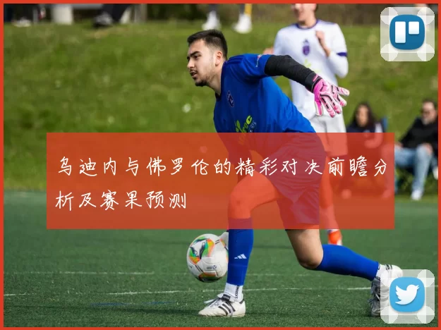 乌迪内与佛罗伦的精彩对决前瞻分析及赛果预测