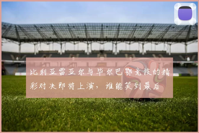 比利亚雷亚尔与毕尔巴鄂竞技的精彩对决即将上演，谁能笑到最后