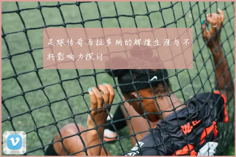 足球传奇马拉多纳的辉煌生涯与不朽影响力探讨