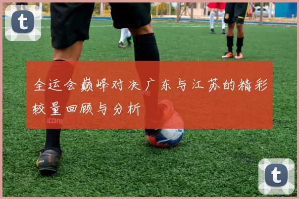 全运会巅峰对决广东与江苏的精彩较量回顾与分析