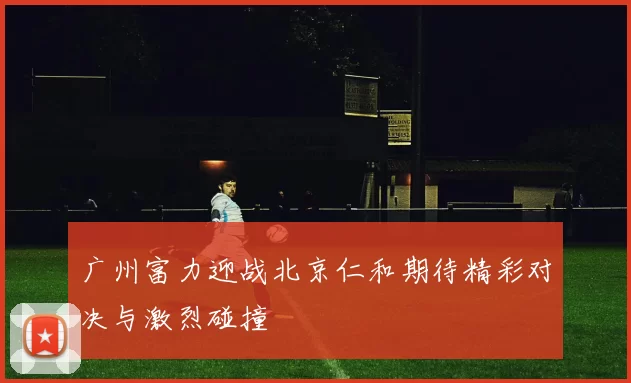广州富力迎战北京仁和期待精彩对决与激烈碰撞