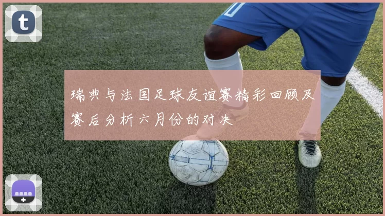 瑞典与法国足球友谊赛精彩回顾及赛后分析六月份的对决