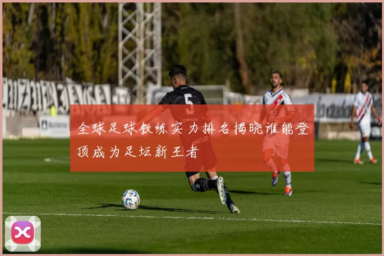 全球足球教练实力排名揭晓谁能登顶成为足坛新王者