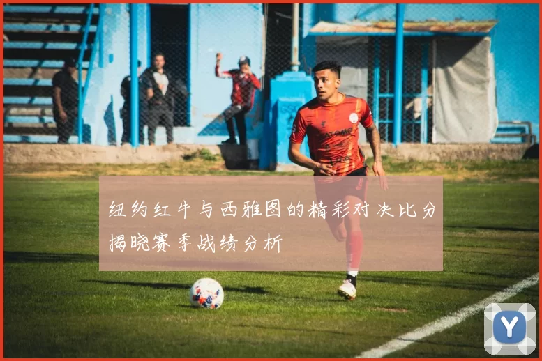 纽约红牛与西雅图的精彩对决比分揭晓赛季战绩分析