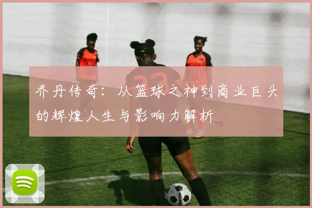 乔丹传奇：从篮球之神到商业巨头的辉煌人生与影响力解析