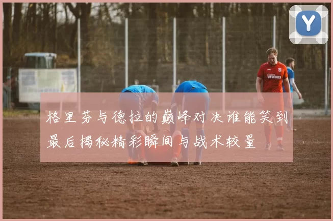 格里芬与德拉的巅峰对决谁能笑到最后揭秘精彩瞬间与战术较量