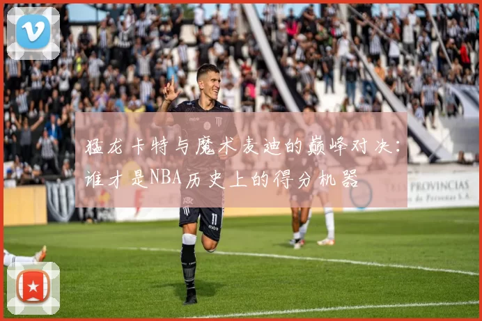 猛龙卡特与魔术麦迪的巅峰对决：谁才是NBA历史上的得分机器
